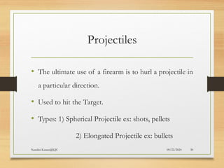 09/22/2024
Nandini Katare@KJC 30
Projectiles
• The ultimate use of a firearm is to hurl a projectile in
a particular direction.
• Used to hit the Target.
• Types: 1) Spherical Projectile ex: shots, pellets
2) Elongated Projectile ex: bullets
 