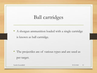 09/22/2024
Nandini Katare@KJC 33
Ball cartridges
• A shotgun ammunition loaded with a single cartridge
is known as ball cartridge.
• The projectiles are of various types and are used as
per target.
 