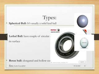 09/22/2024
Nandini Katare@KJC 34
Types:
• Spherical Ball: It’s usually a solid lead ball
• Lethal Ball: have couple of circular raised lining over
its surface
• Rotax ball: elongated and hollow centre with spiral
fins.
 