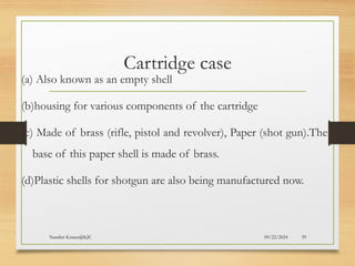09/22/2024
Nandini Katare@KJC 39
Cartridge case
(a) Also known as an empty shell
(b)housing for various components of the cartridge
(c) Made of brass (rifle, pistol and revolver), Paper (shot gun).The
base of this paper shell is made of brass.
(d)Plastic shells for shotgun are also being manufactured now.
 
