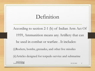 09/22/2024
Nandini Katare@KJC 4
Definition
According to section 2-1 (b) of Indian Arm Act Of
1959, Ammunition means any Artillery that can
be used in combat or warfare . It includes:
(i)Rockets, bombs, grenades, and other live missiles
(ii)Articles designed for torpedo service and submarine
mining
 