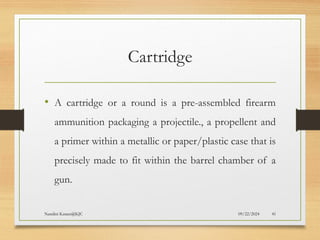 09/22/2024
Nandini Katare@KJC 41
Cartridge
• A cartridge or a round is a pre-assembled firearm
ammunition packaging a projectile., a propellent and
a primer within a metallic or paper/plastic case that is
precisely made to fit within the barrel chamber of a
gun.
 