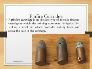 09/22/2024
Nandini Katare@KJC 46
Pinfire Cartridge
• A pinfire cartridge is an obsolete type of metallic firearm
cartridge in which the priming compound is ignited by
striking a small pin which protrudes radially from just
above the base of the cartridge.
 