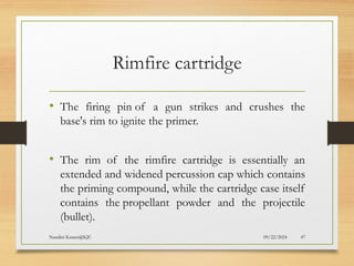 09/22/2024
Nandini Katare@KJC 47
Rimfire cartridge
• The firing pin of a gun strikes and crushes the
base's rim to ignite the primer.
• The rim of the rimfire cartridge is essentially an
extended and widened percussion cap which contains
the priming compound, while the cartridge case itself
contains the propellant powder and the projectile
(bullet).
 