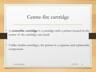09/22/2024
Nandini Katare@KJC 48
Centre-fire cartridge
• A centerfire cartridge is a cartridge with a primer located in the
center of the cartridge case head.
• Unlike rimfire cartridges, the primer is a separate and replaceable
component.
 