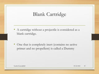 09/22/2024
Nandini Katare@KJC 49
Blank Cartridge
• A cartridge without a projectile is considered as a
blank cartridge.
• One that is completely inert (contains no active
primer and no propellent) is called a Dummy
 