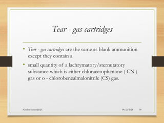 09/22/2024
Nandini Katare@KJC 50
Tear - gas cartridges
• Tear - gas cartridges are the same as blank ammunition
except they contain a
• small quantity of a lachrymatory/sternutatory
substance which is either chloracetophenone ( CN )
gas or o - chlorobenzalmalonitrile (CS) gas.
 