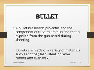 09/22/2024
Nandini Katare@KJC 52
BULLET
• A bullet is a kinetic projectile and the
component of firearm ammunition that is
expelled from the gun barrel during
shooting.
• Bullets are made of a variety of materials
such as copper, lead, steel, polymer,
rubber and even wax.
 