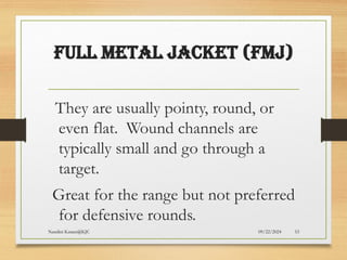 09/22/2024
Nandini Katare@KJC 53
Full Metal Jacket (FMJ)
They are usually pointy, round, or
even flat. Wound channels are
typically small and go through a
target.
Great for the range but not preferred
for defensive rounds.
 