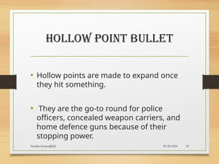 09/22/2024
Nandini Katare@KJC 55
HOLLOW POINT BULLET
• Hollow points are made to expand once
they hit something.
• They are the go-to round for police
officers, concealed weapon carriers, and
home defence guns because of their
stopping power.
 