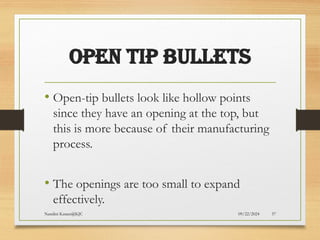 09/22/2024
Nandini Katare@KJC 57
OPEN TIP BULLETS
• Open-tip bullets look like hollow points
since they have an opening at the top, but
this is more because of their manufacturing
process.
• The openings are too small to expand
effectively.
 