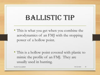 09/22/2024
Nandini Katare@KJC 59
BALLISTIC TIP
• This is what you get when you combine the
aerodynamics of an FMJ with the stopping
power of a hollow point.
• This is a hollow point covered with plastic to
mimic the profile of an FMJ. They are
usually used in hunting.
 