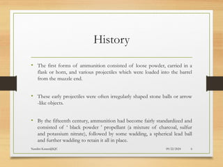 09/22/2024
Nandini Katare@KJC 6
History
• The first forms of ammunition consisted of loose powder, carried in a
flask or horn, and various projectiles which were loaded into the barrel
from the muzzle end.
• These early projectiles were often irregularly shaped stone balls or arrow
-like objects.
• By the fifteenth century, ammunition had become fairly standardized and
consisted of ‘ black powder ’ propellant (a mixture of charcoal, sulfur
and potassium nitrate), followed by some wadding, a spherical lead ball
and further wadding to retain it all in place.
 