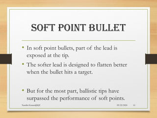 09/22/2024
Nandini Katare@KJC 61
SOFT POINT BULLET
• In soft point bullets, part of the lead is
exposed at the tip.
• The softer lead is designed to flatten better
when the bullet hits a target.
• But for the most part, ballistic tips have
surpassed the performance of soft points.
 