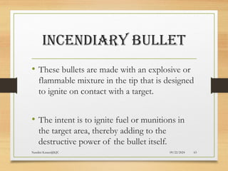 09/22/2024
Nandini Katare@KJC 63
INCENDIARY BULLET
• These bullets are made with an explosive or
flammable mixture in the tip that is designed
to ignite on contact with a target.
• The intent is to ignite fuel or munitions in
the target area, thereby adding to the
destructive power of the bullet itself.
 