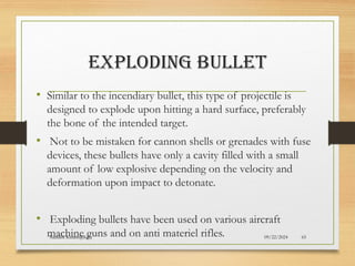 09/22/2024
Nandini Katare@KJC 65
EXPLODING BULLET
• Similar to the incendiary bullet, this type of projectile is
designed to explode upon hitting a hard surface, preferably
the bone of the intended target.
• Not to be mistaken for cannon shells or grenades with fuse
devices, these bullets have only a cavity filled with a small
amount of low explosive depending on the velocity and
deformation upon impact to detonate.
• Exploding bullets have been used on various aircraft
machine guns and on anti materiel rifles.
 