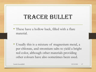 09/22/2024
Nandini Katare@KJC 67
TRACER BULLET
• These have a hollow back, filled with a flare
material.
• Usually this is a mixture of magnesium metal, a
per chlorate, and strontium salts to yield a bright
red color, although other materials providing
other colours have also sometimes been used.
 