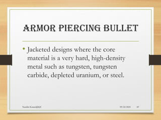 09/22/2024
Nandini Katare@KJC 69
ARMOR PIERCING BULLET
• Jacketed designs where the core
material is a very hard, high-density
metal such as tungsten, tungsten
carbide, depleted uranium, or steel.
 