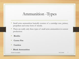 09/22/2024
Nandini Katare@KJC 7
Ammunition -Types
• Small arms ammunition basically consists of a cartridge case, primer,
propellant and some form of missile.
• There are really only three types of small arms ammunition in current
production:
• Rimfire
• Centre Fire
• Caseless
• Blank Ammunition
 