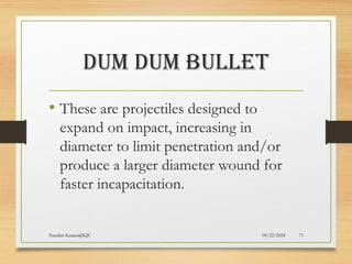 09/22/2024
Nandini Katare@KJC 71
DUM DUM BULLET
• These are projectiles designed to
expand on impact, increasing in
diameter to limit penetration and/or
produce a larger diameter wound for
faster incapacitation.
 