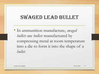 09/22/2024
Nandini Katare@KJC 73
SWAGED LEAD BULLET
• In ammunition manufacture, swaged
bullets are bullets manufactured by
compressing metal at room temperature
into a die to form it into the shape of a
bullet.
 