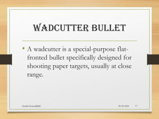 09/22/2024
Nandini Katare@KJC 77
WADCUTTER BULLET
• A wadcutter is a special-purpose flat-
fronted bullet specifically designed for
shooting paper targets, usually at close
range.
 