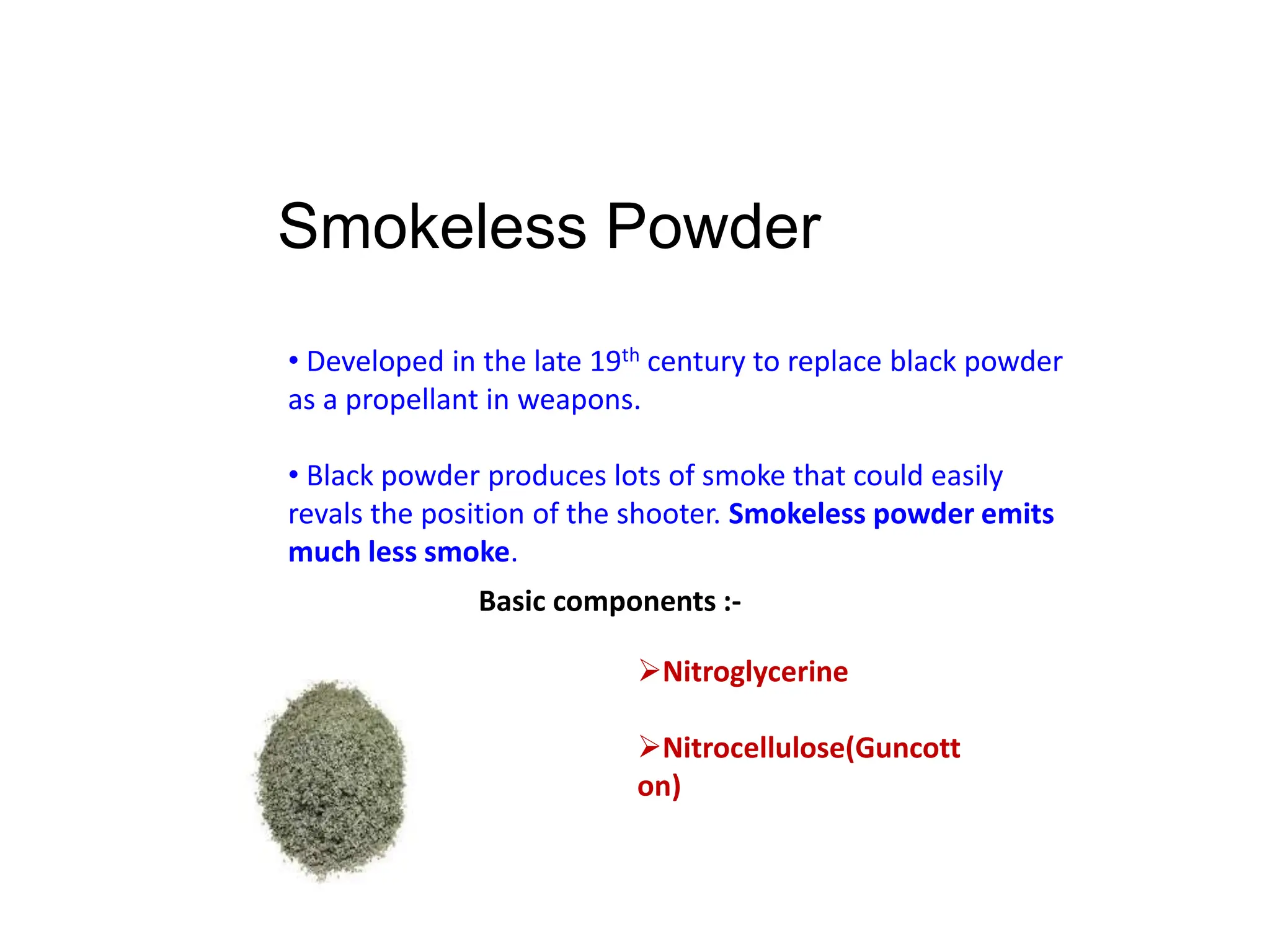 Smokeless Powder
• Developed in the late 19th century to replace black powder
as a propellant in weapons.
• Black powder produces lots of smoke that could easily
revals the position of the shooter. Smokeless powder emits
much less smoke.
Basic components :-
Nitroglycerine
Nitrocellulose(Guncott
on)
 