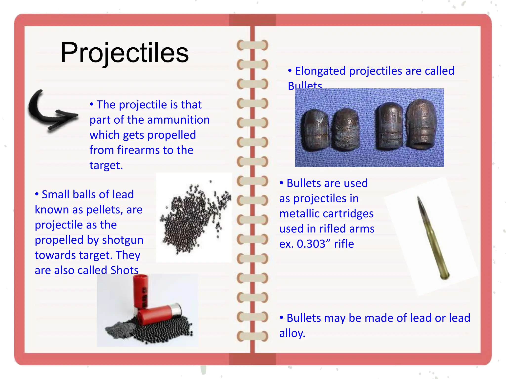 Projectiles
• The projectile is that
part of the ammunition
which gets propelled
from firearms to the
target.
• Small balls of lead
known as pellets, are
projectile as the
propelled by shotgun
towards target. They
are also called Shots
• Elongated projectiles are called
Bullets.
• Bullets are used
as projectiles in
metallic cartridges
used in rifled arms
ex. 0.303” rifle
• Bullets may be made of lead or lead
alloy.
 