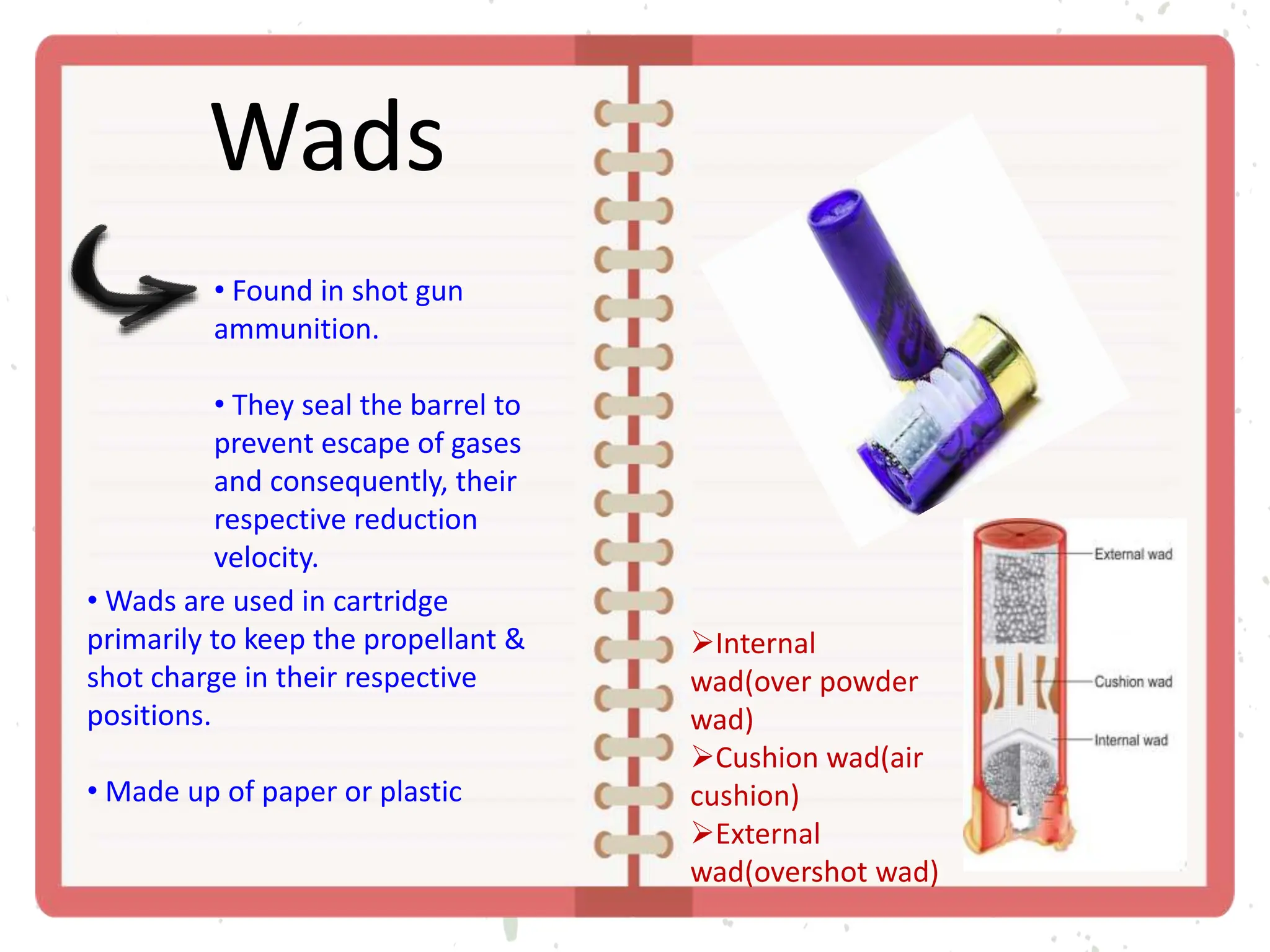 Wads
• Found in shot gun
ammunition.
• They seal the barrel to
prevent escape of gases
and consequently, their
respective reduction
velocity.
• Wads are used in cartridge
primarily to keep the propellant &
shot charge in their respective
positions.
• Made up of paper or plastic
Internal
wad(over powder
wad)
Cushion wad(air
cushion)
External
wad(overshot wad)
 