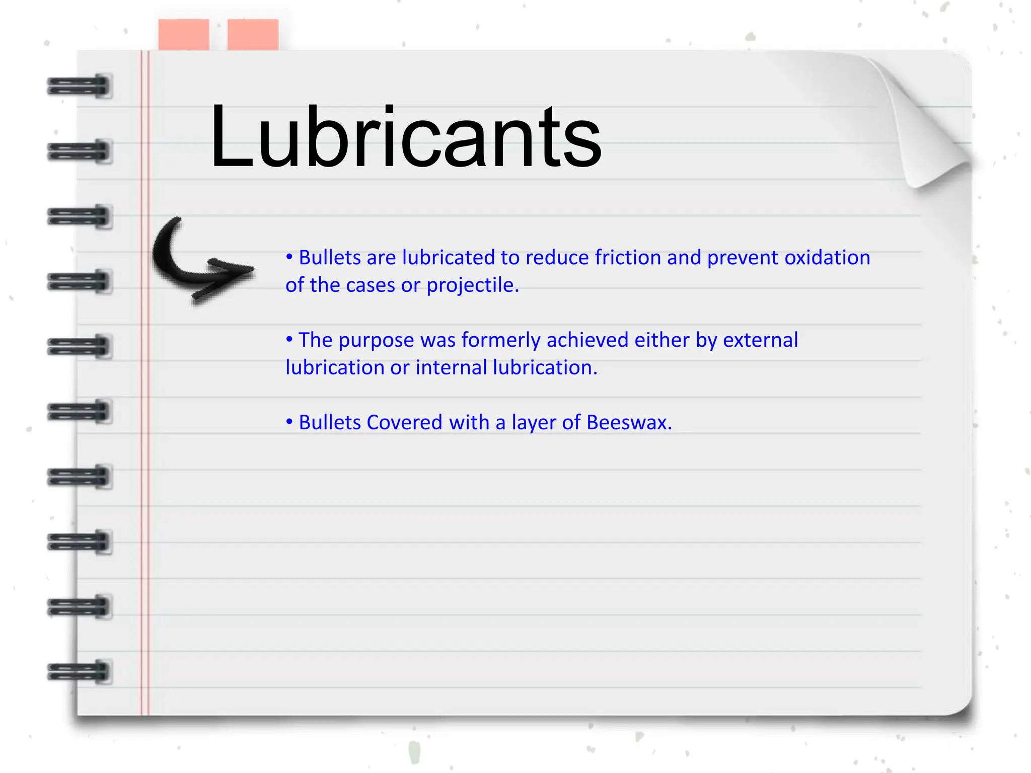 Lubricants
• Bullets are lubricated to reduce friction and prevent oxidation
of the cases or projectile.
• The purpose was formerly achieved either by external
lubrication or internal lubrication.
• Bullets Covered with a layer of Beeswax.
 