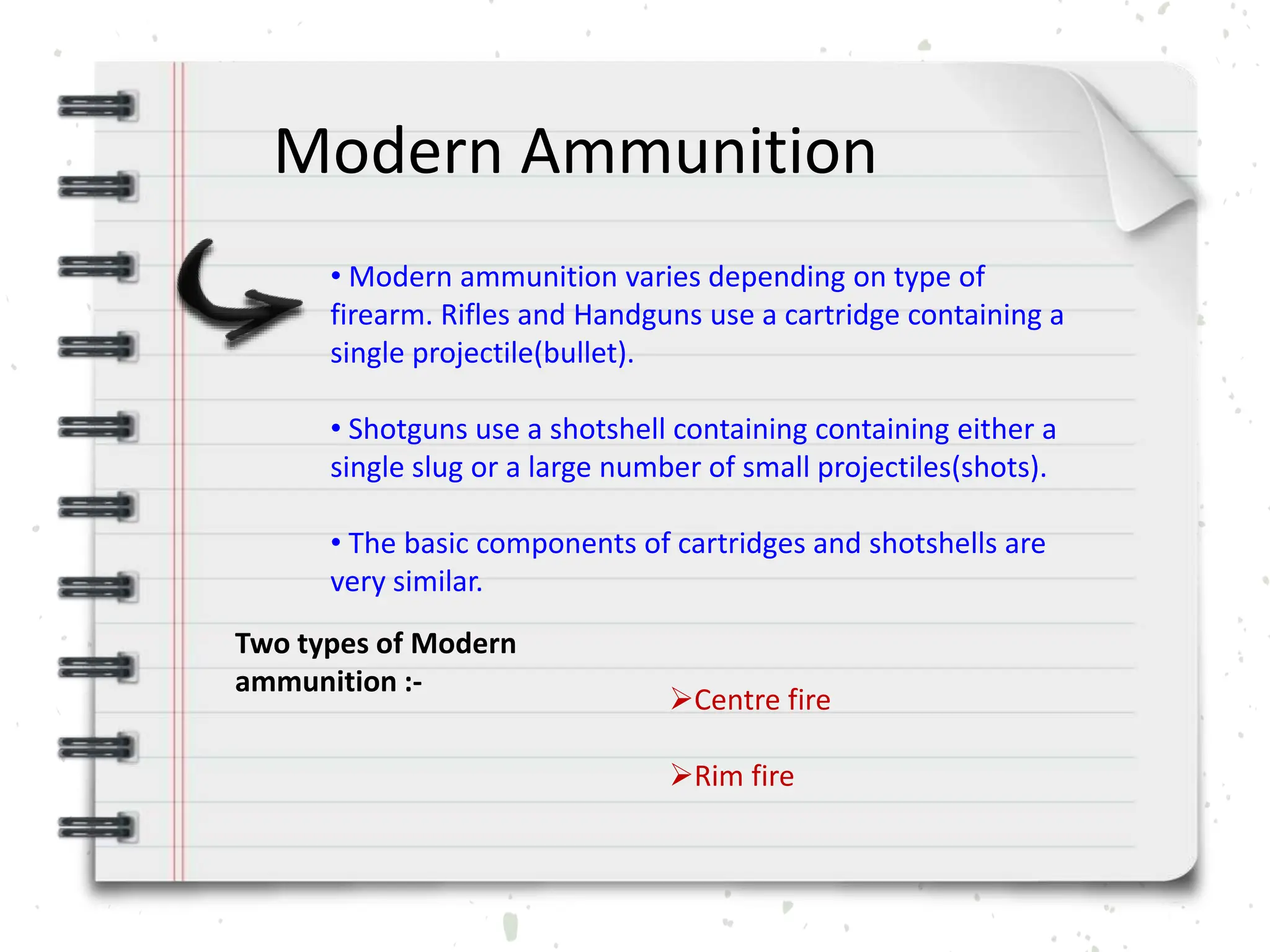 Modern Ammunition
• Modern ammunition varies depending on type of
firearm. Rifles and Handguns use a cartridge containing a
single projectile(bullet).
• Shotguns use a shotshell containing containing either a
single slug or a large number of small projectiles(shots).
• The basic components of cartridges and shotshells are
very similar.
Two types of Modern
ammunition :-
Centre fire
Rim fire
 