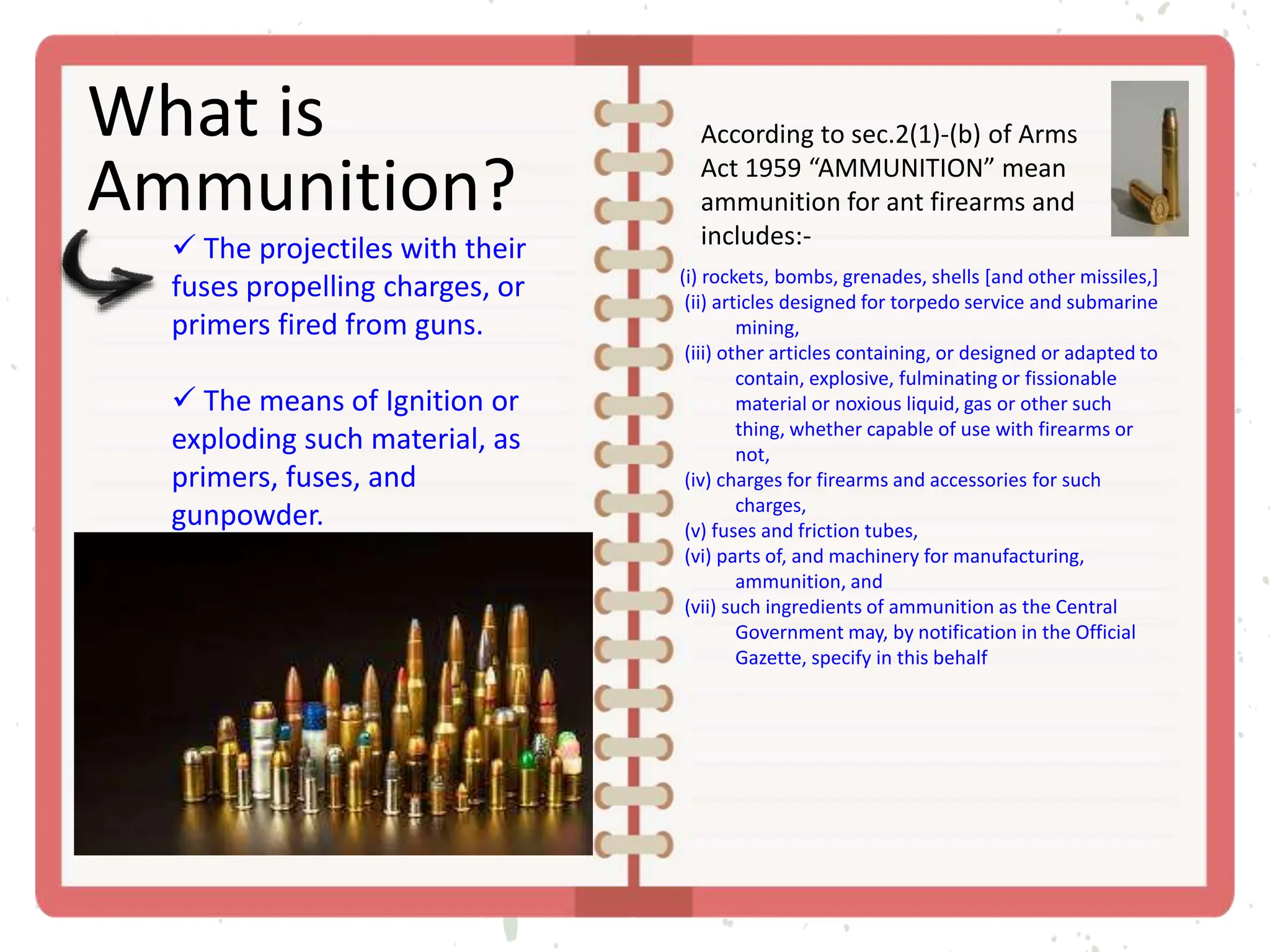 What is
Ammunition?
According to sec.2(1)-(b) of Arms
Act 1959 “AMMUNITION” mean
ammunition for ant firearms and
includes:-
 The projectiles with their
fuses propelling charges, or
primers fired from guns.
 The means of Ignition or
exploding such material, as
primers, fuses, and
gunpowder.
(i) rockets, bombs, grenades, shells [and other missiles,]
(ii) articles designed for torpedo service and submarine
mining,
(iii) other articles containing, or designed or adapted to
contain, explosive, fulminating or fissionable
material or noxious liquid, gas or other such
thing, whether capable of use with firearms or
not,
(iv) charges for firearms and accessories for such
charges,
(v) fuses and friction tubes,
(vi) parts of, and machinery for manufacturing,
ammunition, and
(vii) such ingredients of ammunition as the Central
Government may, by notification in the Official
Gazette, specify in this behalf
 