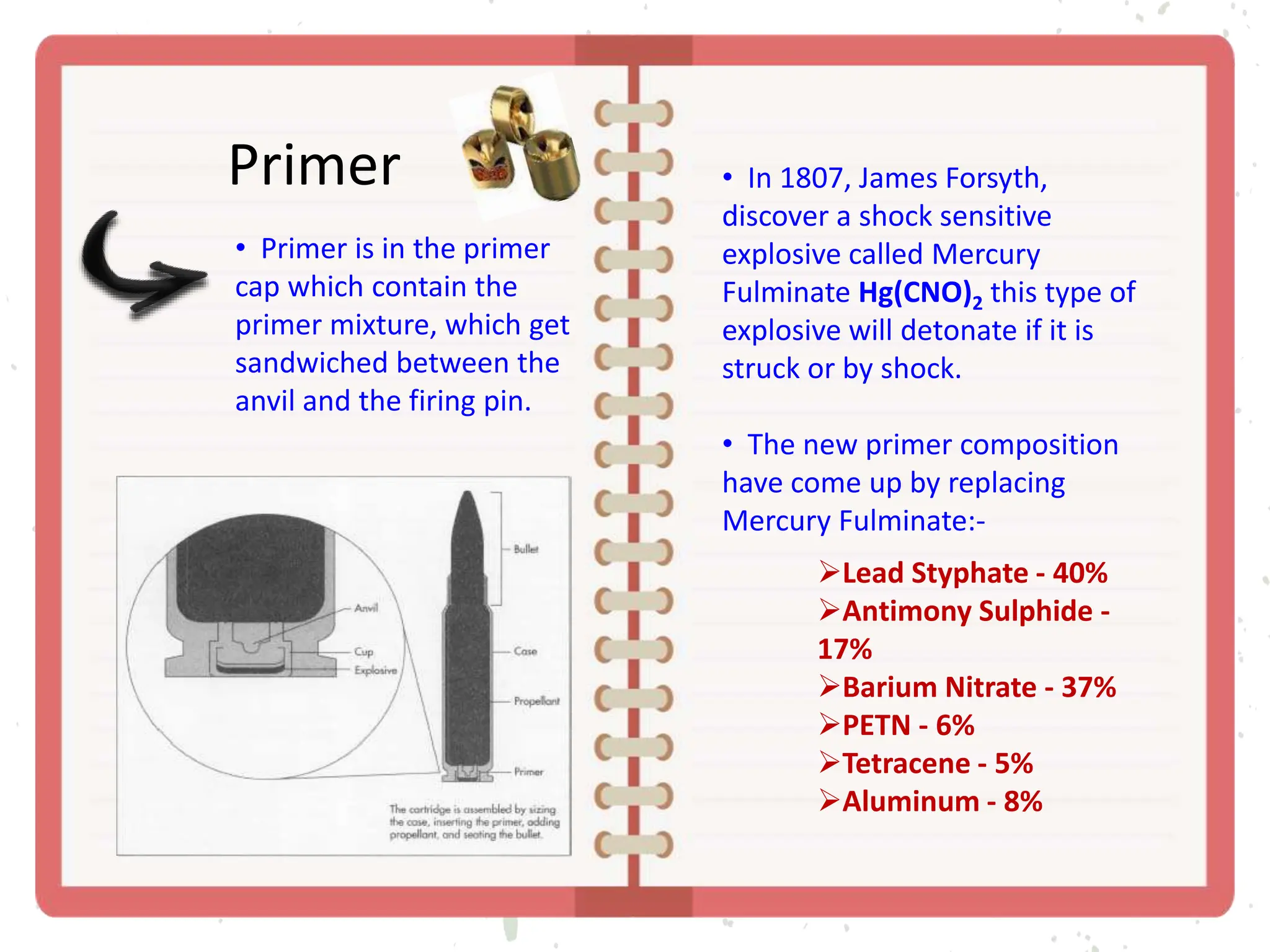 Primer
• Primer is in the primer
cap which contain the
primer mixture, which get
sandwiched between the
anvil and the firing pin.
• In 1807, James Forsyth,
discover a shock sensitive
explosive called Mercury
Fulminate Hg(CNO)2 this type of
explosive will detonate if it is
struck or by shock.
• The new primer composition
have come up by replacing
Mercury Fulminate:-
Lead Styphate - 40%
Antimony Sulphide -
17%
Barium Nitrate - 37%
PETN - 6%
Tetracene - 5%
Aluminum - 8%
 