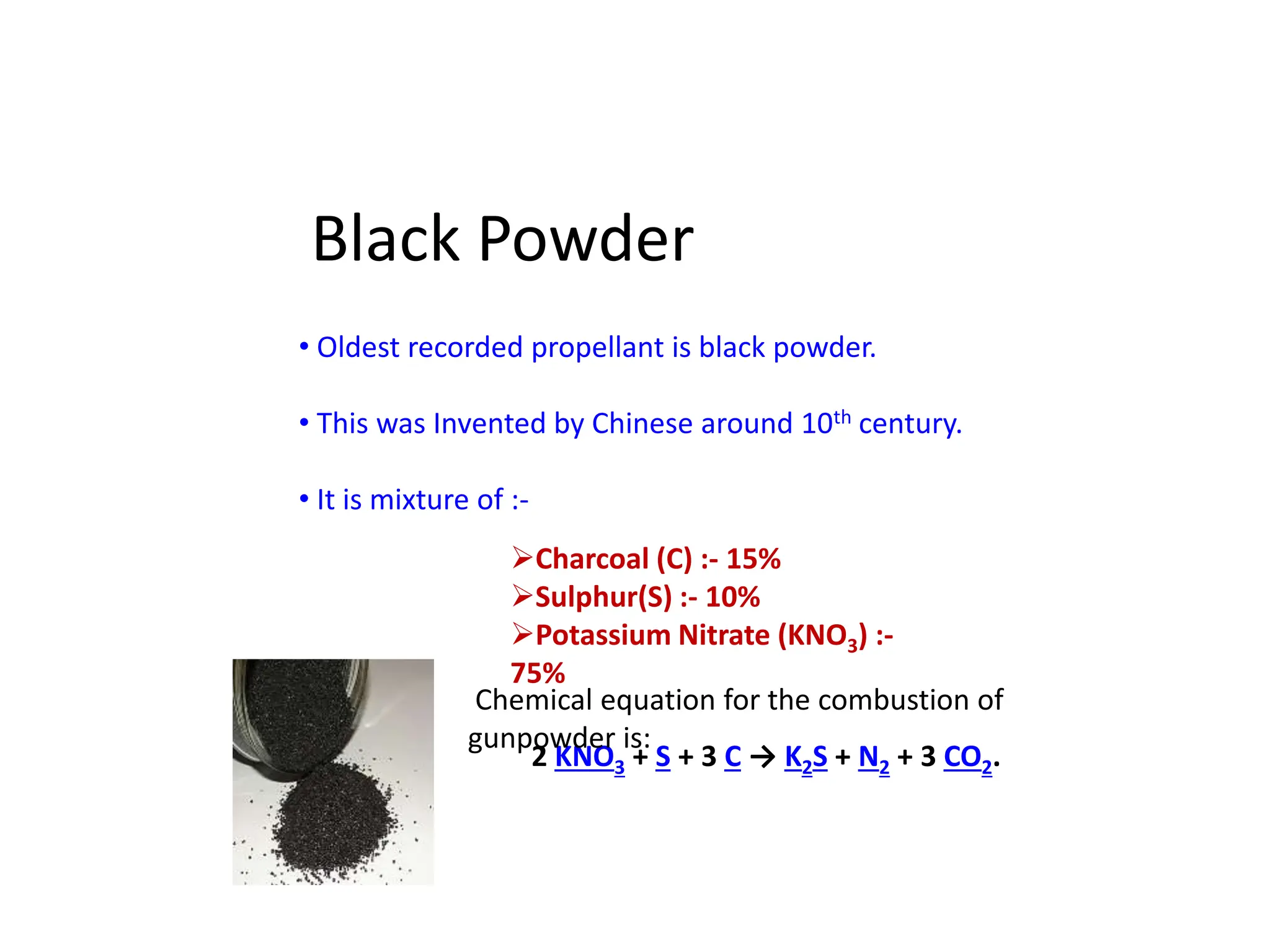 Black Powder
• Oldest recorded propellant is black powder.
• This was Invented by Chinese around 10th century.
• It is mixture of :-
Charcoal (C) :- 15%
Sulphur(S) :- 10%
Potassium Nitrate (KNO3) :-
75%
2 KNO3 + S + 3 C → K2S + N2 + 3 CO2.
Chemical equation for the combustion of
gunpowder is:
 