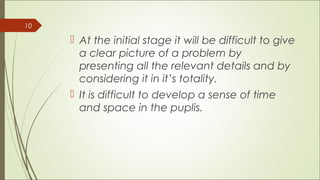 10
At the initial stage it will be difficult to give
a clear picture of a problem by
presenting all the relevant details and by
considering it in it’s totality.
It is difficult to develop a sense of time
and space in the puplis.