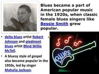 Blues became a part of
                       American popular music
                       in the 1920s, when classic
                       female blues singers like
                       Bessie Smith grew
                       popular.

• delta blues artist Robert
  Johnson and piedmont
  blues artist Blind Willie
  McTell.
• A bluesy style of gospel
  also became popular in the
  1950s, led by singer
  Mahalia Jackson.
 