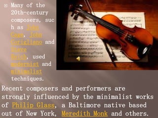    Many of the
    20th-century
    composers, suc
    h as John
    Cage, John
    Corigliano and
    Steve
    Reich, used
    modernist and
    minimalist
    techniques.
Recent composers and performers are
strongly influenced by the minimalist works
of Philip Glass, a Baltimore native based
out of New York, Meredith Monk and others.
 