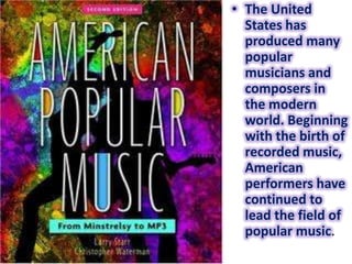 • The United
  States has
  produced many
  popular
  musicians and
  composers in
  the modern
  world. Beginning
  with the birth of
  recorded music,
  American
  performers have
  continued to
  lead the field of
  popular music.
 