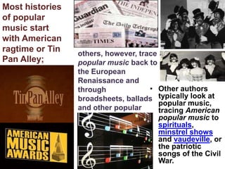 Most histories
of popular
music start
with American
ragtime or Tin   others, however, trace
Pan Alley;       popular music back to
                 the European
                 Renaissance and
                 through             • Other authors
                 broadsheets, ballads typically look at
                                        popular music,
                 and other popular      tracing American
                 traditions.            popular music to
                                        spirituals,
                                        minstrel shows
                                        and vaudeville, or
                                        the patriotic
                                        songs of the Civil
                                        War.
 