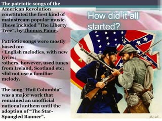 The patriotic songs of the
American Revolution
constituted the first kind of
mainstream popular music.
                                How did it all
These included "The Liberty
Tree", by Thomas Paine.
                                started?
Patriotic songs were mostly
based on:
• English melodies, with new
lyrics;
•others, however, used tunes
from Ireland, Scotland etc;
•did not use a familiar
melody.

The song “Hail Columbia"
was a major work that
remained an unofficial
national anthem until the
adoption of “The Star-
Spangled Banner".
 