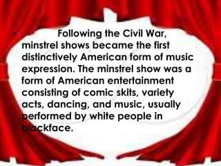 •            Following the Civil War,
    minstrel shows became the first
    distinctively American form of music
    expression. The minstrel show was a
    form of American entertainment
    consisting of comic skits, variety
    acts, dancing, and music, usually
    performed by white people in
    blackface.
 
