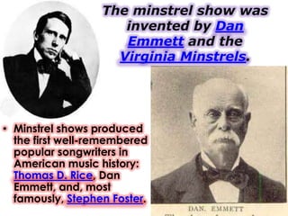The minstrel show was
                     invented by Dan
                     Emmett and the
                    Virginia Minstrels.




• Minstrel shows produced
  the first well-remembered
  popular songwriters in
  American music history:
  Thomas D. Rice, Dan
  Emmett, and, most
  famously, Stephen Foster.
 