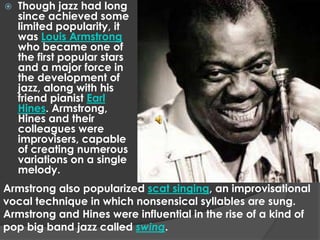    Though jazz had long
    since achieved some
    limited popularity, it
    was Louis Armstrong
    who became one of
    the first popular stars
    and a major force in
    the development of
    jazz, along with his
    friend pianist Earl
    Hines. Armstrong,
    Hines and their
    colleagues were
    improvisers, capable
    of creating numerous
    variations on a single
    melody.
Armstrong also popularized scat singing, an improvisational
vocal technique in which nonsensical syllables are sung.
Armstrong and Hines were influential in the rise of a kind of
pop big band jazz called swing.
 