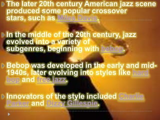    The later 20th century American jazz scene
    produced some popular crossover
    stars, such as Miles Davis.

   In the middle of the 20th century, jazz
    evolved into a variety of
    subgenres, beginning with bebop.

   Bebop was developed in the early and mid-
    1940s, later evolving into styles like hard
    bop and free jazz.

   Innovators of the style included Charlie
    Parker and Dizzy Gillespie.
 