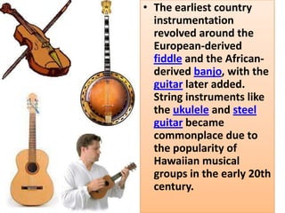 • The earliest country
  instrumentation
  revolved around the
  European-derived
  fiddle and the African-
  derived banjo, with the
  guitar later added.
  String instruments like
  the ukulele and steel
  guitar became
  commonplace due to
  the popularity of
  Hawaiian musical
  groups in the early 20th
  century.
 
