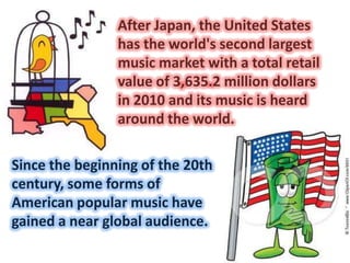 • After Japan, the United States
                has the world's second largest
                music market with a total retail
                value of 3,635.2 million dollars
                in 2010 and its music is heard
                around the world.

Since the beginning of the 20th
century, some forms of
American popular music have
gained a near global audience.
 