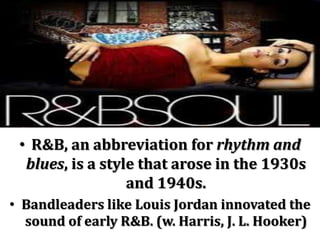 • R&B, an abbreviation for rhythm and
  blues, is a style that arose in the 1930s
                  and 1940s.
• Bandleaders like Louis Jordan innovated the
  sound of early R&B. (w. Harris, J. L. Hooker)
 