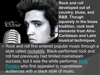 Rock and roll
                                 developed out of
                                 country, blues, and
                                 R&B. Though
                                 squarely in the blues
                                 tradition, rock took
                                 elements from Afro-
                                 Caribbean and Latin
                                 musical techniques.
   Rock and roll first entered popular music through a
    style called rockabilly. Black-performed rock and
    roll had previously had limited mainstream
    success, but it was the white performer Elvis
    Presley who first appealed to mainstream
    audiences with a black style of music.
 