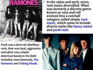 • In the 1960s and early 1970s,
                                    rock music diversified. What
                                    was formerly a discrete genre
                                    known as rock and roll
                                    evolved into a catchall
                                    category called simply rock
                                    music, which came to include
                                    diverse styles like heavy metal
                                    and punk rock.



Punk was a form of rebellious
rock, that was loud, aggressive
and often very simple.
American bands in the field
included, most famously, The
Ramones and Talking Heads.
 