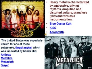 • Heavy metal is characterized
                                     by aggressive, driving
                                     rhythms, amplified and
                                     distorted guitars, grandiose
                                     lyrics and virtuosic
                                     instrumentation.
                                   • Blue Öyster Cult
                                   • KISS
                                   • Aerosmith.

The United States was especially
known for one of these
subgenres, thrash metal, which
was innovated by bands like:
Anthrax
Metallica
Megadeth
Slayer.
 